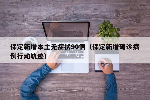 保定新增本土无症状90例（保定新增确诊病例行动轨迹）