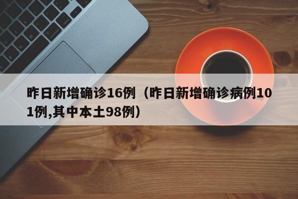 昨日新增确诊16例（昨日新增确诊病例101例,其中本土98例）