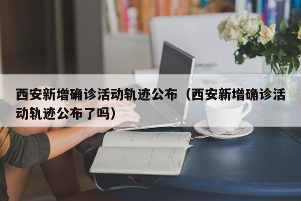 西安新增确诊活动轨迹公布（西安新增确诊活动轨迹公布了吗）