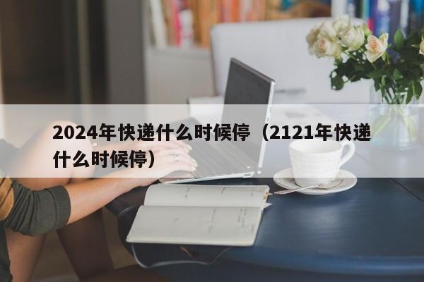 2024年快递什么时候停（2121年快递什么时候停）