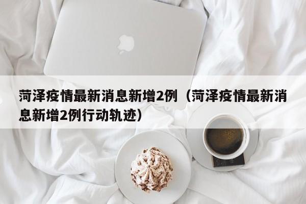 菏泽疫情最新消息新增2例（菏泽疫情最新消息新增2例行动轨迹）