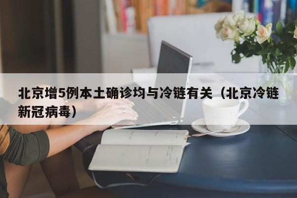 北京增5例本土确诊均与冷链有关（北京冷链新冠病毒）