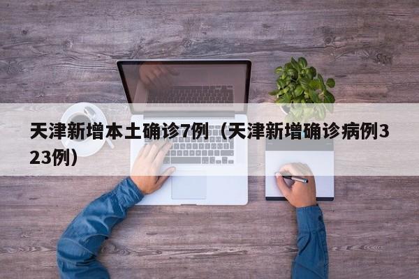 天津新增本土确诊7例（天津新增确诊病例323例）