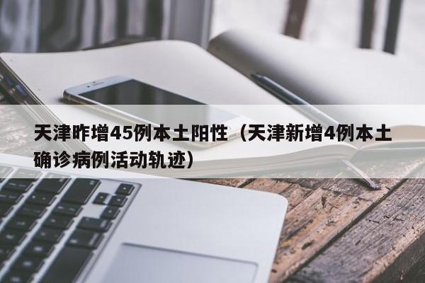 天津昨增45例本土阳性（天津新增4例本土确诊病例活动轨迹）