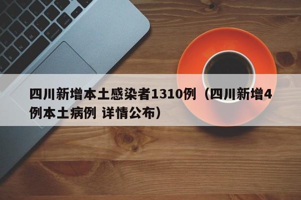 四川新增本土感染者1310例（四川新增4例本土病例 详情公布）