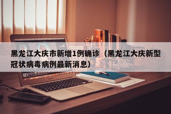 黑龙江大庆市新增1例确诊（黑龙江大庆新型冠状病毒病例最新消息）