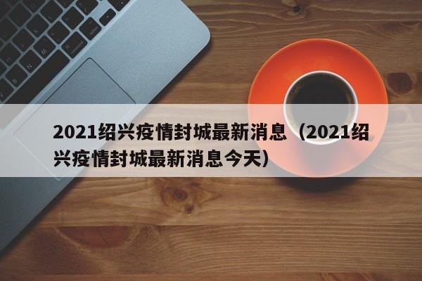 2021绍兴疫情封城最新消息（2021绍兴疫情封城最新消息今天）