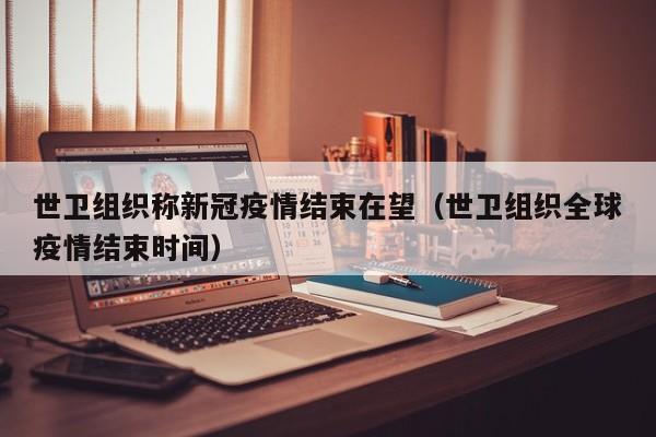 世卫组织称新冠疫情结束在望（世卫组织全球疫情结束时间）