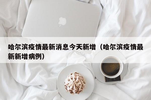 哈尔滨疫情最新消息今天新增（哈尔滨疫情最新新增病例）