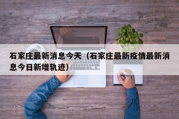 石家庄最新消息今天（石家庄最新疫情最新消息今日新增轨迹）