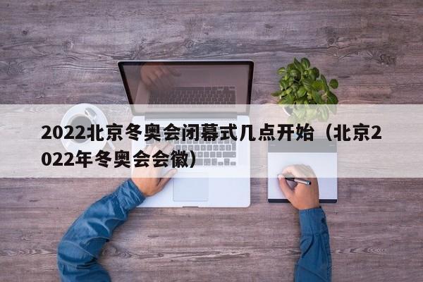 2022北京冬奥会闭幕式几点开始（北京2022年冬奥会会徽）