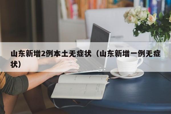 山东新增2例本土无症状（山东新增一例无症状）