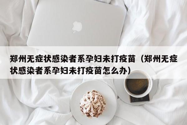 郑州无症状感染者系孕妇未打疫苗（郑州无症状感染者系孕妇未打疫苗怎么办）