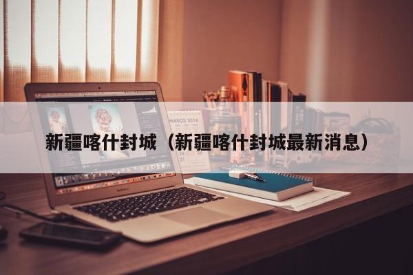 新疆喀什封城（新疆喀什封城最新消息）