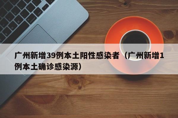 广州新增39例本土阳性感染者（广州新增1例本土确诊感染源）