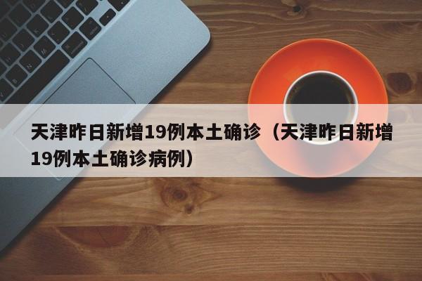 天津昨日新增19例本土确诊（天津昨日新增19例本土确诊病例）