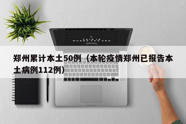 郑州累计本土50例（本轮疫情郑州已报告本土病例112例）