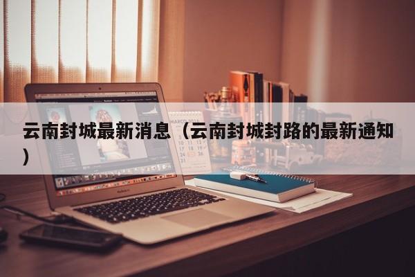 云南封城最新消息（云南封城封路的最新通知）