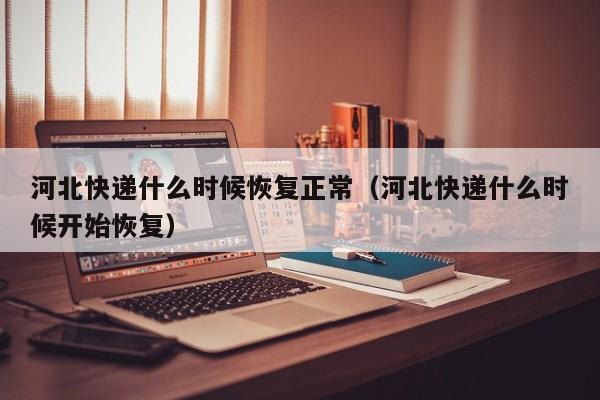 河北快递什么时候恢复正常（河北快递什么时候开始恢复）