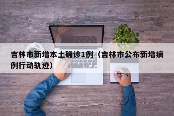 吉林市新增本土确诊1例（吉林市公布新增病例行动轨迹）