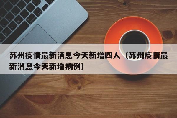 苏州疫情最新消息今天新增四人（苏州疫情最新消息今天新增病例）