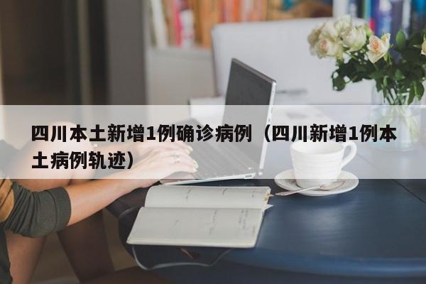 四川本土新增1例确诊病例（四川新增1例本土病例轨迹）