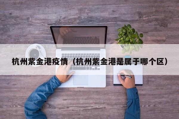 杭州紫金港疫情（杭州紫金港是属于哪个区）