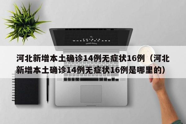 河北新增本土确诊14例无症状16例（河北新增本土确诊14例无症状16例是哪里的）