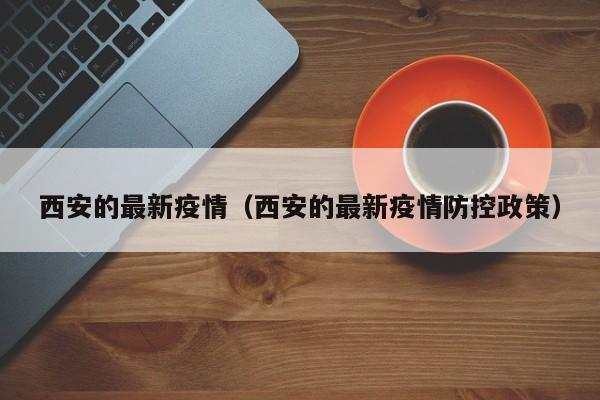 西安的最新疫情（西安的最新疫情防控政策）