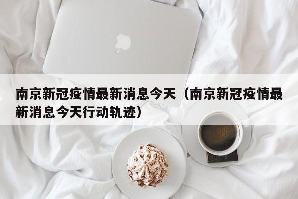 南京新冠疫情最新消息今天（南京新冠疫情最新消息今天行动轨迹）