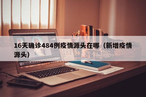 16天确诊484例疫情源头在哪（新增疫情源头）