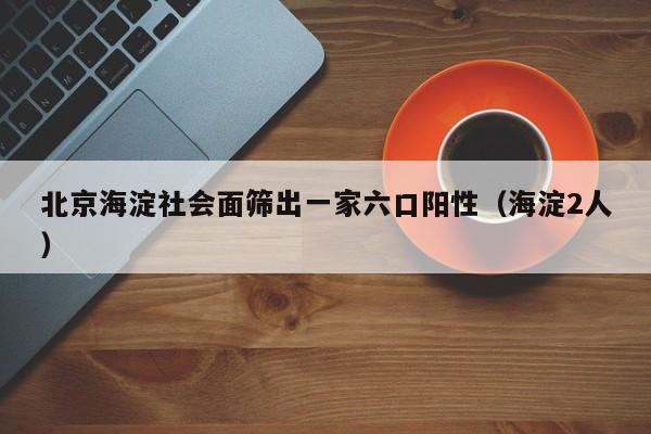 北京海淀社会面筛出一家六口阳性（海淀2人）