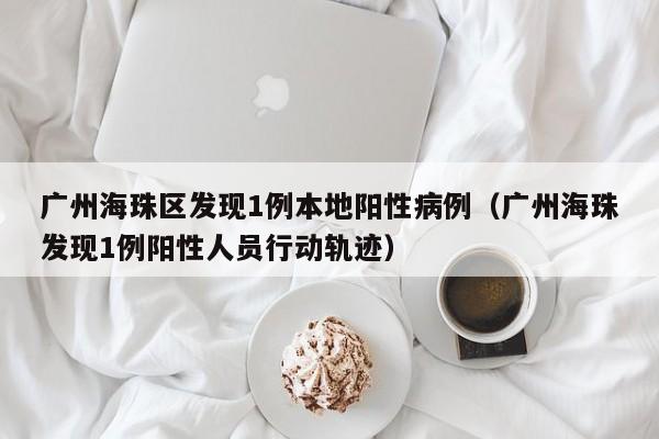 广州海珠区发现1例本地阳性病例（广州海珠发现1例阳性人员行动轨迹）
