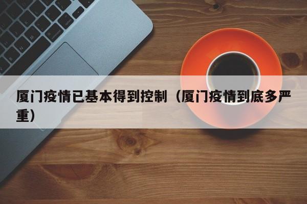 厦门疫情已基本得到控制（厦门疫情到底多严重）