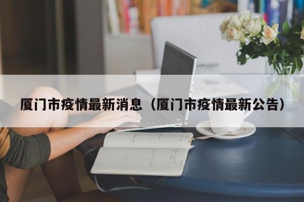 厦门市疫情最新消息（厦门市疫情最新公告）