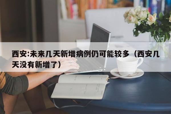 西安:未来几天新增病例仍可能较多（西安几天没有新增了）