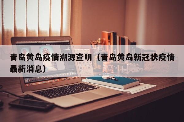 青岛黄岛疫情溯源查明（青岛黄岛新冠状疫情最新消息）