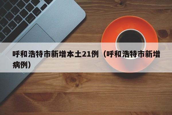 呼和浩特市新增本土21例（呼和浩特市新增病例）