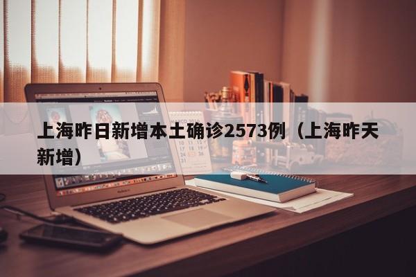 上海昨日新增本土确诊2573例（上海昨天新增）