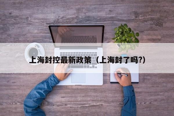 上海封控最新政策（上海封了吗?）