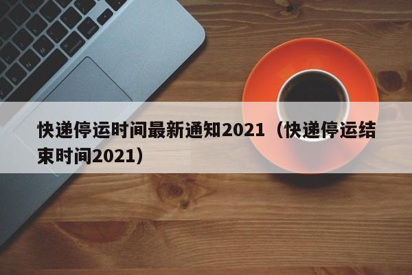 快递停运时间最新通知2021（快递停运结束时间2021）