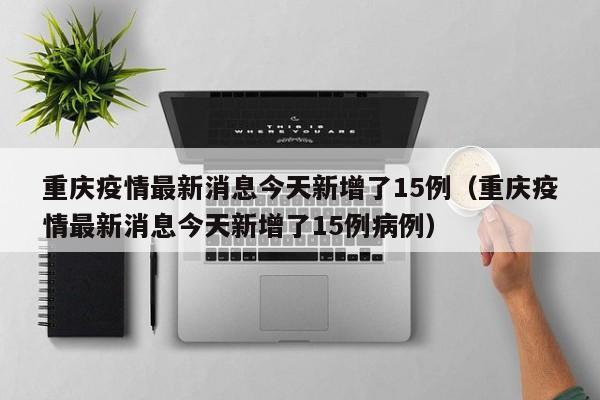 重庆疫情最新消息今天新增了15例（重庆疫情最新消息今天新增了15例病例）