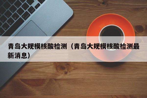 青岛大规模核酸检测（青岛大规模核酸检测最新消息）