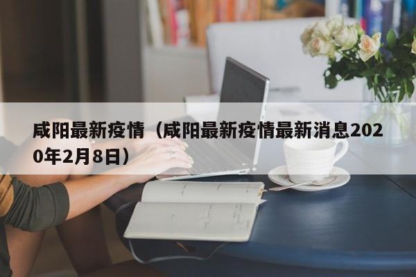 咸阳最新疫情（咸阳最新疫情最新消息2020年2月8日）