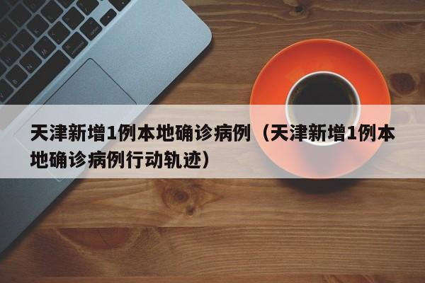天津新增1例本地确诊病例（天津新增1例本地确诊病例行动轨迹）