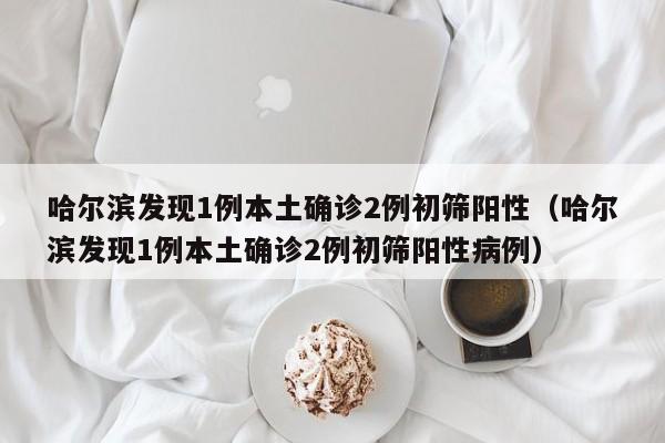 哈尔滨发现1例本土确诊2例初筛阳性（哈尔滨发现1例本土确诊2例初筛阳性病例）