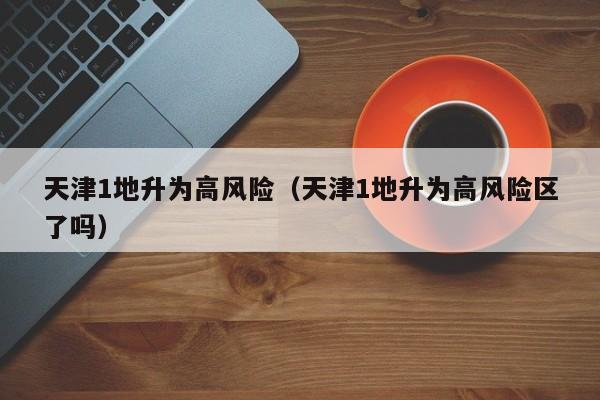 天津1地升为高风险（天津1地升为高风险区了吗）
