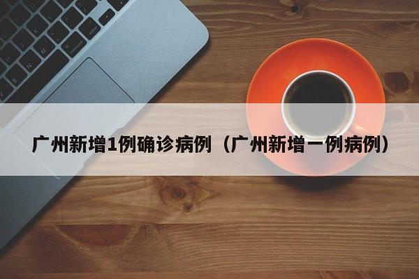 广州新增1例确诊病例（广州新增一例病例）