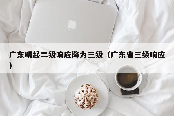 广东明起二级响应降为三级（广东省三级响应）