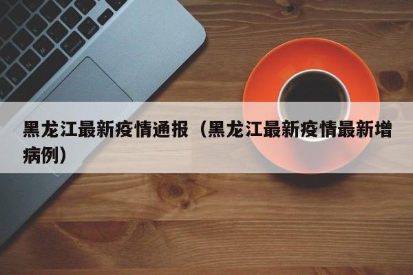 黑龙江最新疫情通报（黑龙江最新疫情最新增病例）